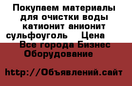   Покупаем материалы для очистки воды катионит анионит сульфоуголь  › Цена ­ 100 - Все города Бизнес » Оборудование   